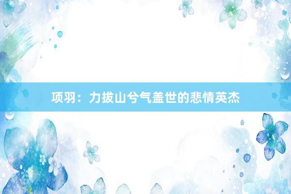 项羽：力拔山兮气盖世的悲情英杰