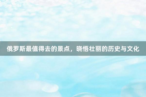 俄罗斯最值得去的景点，晓悟壮丽的历史与文化