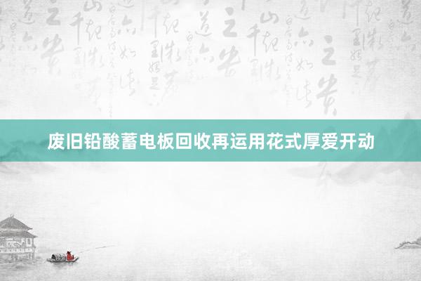 废旧铅酸蓄电板回收再运用花式厚爱开动