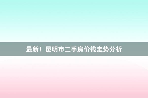 最新！昆明市二手房价钱走势分析