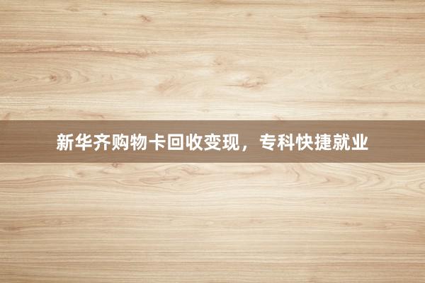 新华齐购物卡回收变现，专科快捷就业
