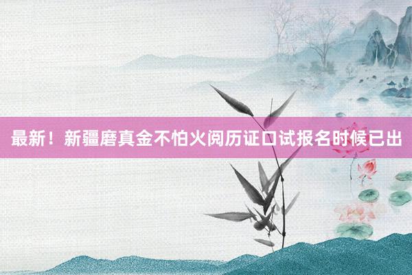 最新！新疆磨真金不怕火阅历证口试报名时候已出