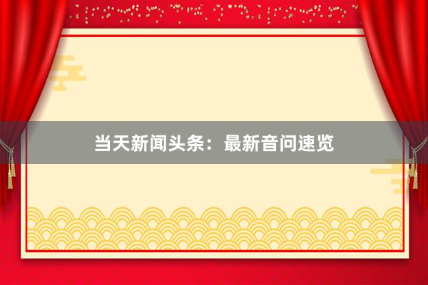 当天新闻头条：最新音问速览