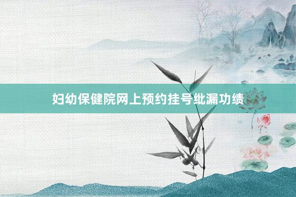 妇幼保健院网上预约挂号纰漏功绩